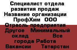 Специалист отдела развития продаж › Название организации ­ ПрофХим, ООО › Отрасль предприятия ­ Другое › Минимальный оклад ­ 30 000 - Все города Работа » Вакансии   . Татарстан респ.